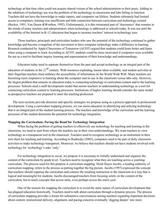 technology at that time often could not acquire shared visions of the school administration or their peers. Adding to
the inhibitors of technology use was the problem of the technology in classrooms and labs failing to function.
Teachers did not have the knowledge to make repairs, and computers sat lifeless. Students ultimately had limited
access to computers, training was insufficient and little connection between curriculum and technology existed
(Becker, 1991; Van Dusen &Worthen, 1992). Unfortunately, it is this mistreated past of ‘disconnect’ that remains in
the minds of many teachers and administrators when technology is addressed in schools today. It was not until the
availability of the Internet in K-12 education that began to increase teachers’ interest in technology uses.
Those teachers, principals and curriculum leaders who saw the potential of the technology continued to gather
knowledge and become evangelists of the movement to have computer technology make a difference in learning.
Research conducted by Apple Classrooms of Tomorrow (ACOT) argued that students could learn better and faster
when using a computer to learn According to ACOT, students could be more motivated if computers were available
for use as a tool to facilitate inquiry learning and representation of their knowledge and understandings.
Educators today need to separate themselves from the past and accept technology as an integral part of the
education of students in the 21st century. With resources exploding, lesson ideas available, and student activities at
their fingertips teachers must embrace the accessibility of information on the World Wide Web. Many teachers are
becoming more responsive to learning about the computer and its use in the classroom versus labs only. However,
the largest problem that remains in education today is connecting technology to curriculum content and to the learning
processes. Schools need a staff development model that assists teachers in understanding technology as a tool for
connecting curriculum content to learning processes. Institutions of higher learning should consider the same model
as prospective teachers are prepared to enter the teaching profession.
The next sections provide direction and specific strategies we propose using as a process approach in professional
development. Using a curriculum mapping process, we can assist educators in identifying and utilizing technology
that is an integral part of the student learning process. The teachers and knowledge of the curriculum and the learning
processes of the student determine the potential for technology integration.
Mapping the Curriculum: Paving the Road for Technology Integration
When facing the problem of getting teachers to effectively use technology for teaching and learning in the
classroom, we need to start from where the teachers are in their own understandings. We want teachers to view
technology as a transparent tool in the classroom. Teachers need to recognize technology as an instrument in their
tool chest for teaching and learning. According to Rudnesky (2003), computers need to be part of daily classroom
activities to make technology transparent. Moreover, we believe that teachers should not have students involved with
technology for ‘technology’s sake ‘only.’
For technology integration to occur, we propose it is necessary to initially understand and organize the
content of the curriculum by grade level. Teachers need to recognize what they are teaching across a yearlong
curriculum. The process used for this purpose is curriculum mapping. Heidi Hayes Jacobs, a leading authority of
curriculum mapping, refers to the process as putting together the big picture. Jacobs (1997) expressed the concept
that teachers should organize the curriculum and connect the resulting instruction in the classroom in a way that is
logical and meaningful for students. Jacobs discouraged teachers from focusing solely on the content of the
curriculum, but to teach concepts that across units, even perhaps across the entire year.
One of the reasons for mapping the curriculum is to avoid the static nature of curriculum development that
has plagued education historically. Teachers need to talk about curriculum through a dynamic process. The process
of curriculum mapping provides a forum for substantive conversations among teachers regarding important decisions
about content, instructional delivery, alignment, and pacing concerns eventually ‘digging deeper’ into more

 