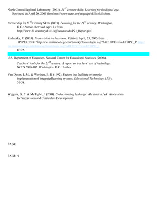 North Central Regional Laboratory. (2003). 21st century skills: Learning for the digital age.
Retrieved on April 20, 2005 from http://www.ncrel.org/engauge/skills/skills.htm.
Partnership for 21st Century Skills (2003). Learning for the 21st century. Washington,
D.C.: Author. Retrived April 23 from
http://www.21stcenturyskills.org/downloads/P21_Report.pdf.
Rudnesky, F. (2003). From vision to classroom. Retrived April, 23, 2005 from
HYPERLINK "http://cw.mariancollege.edu/bstucky/forum/topic.asp?ARCHIVE=true&TOPIC_I" http://
cw.mariancollege.edu/bstucky/forum/topic.asp?ARCHIVE=true&TOPIC_I
D=25.
U.S. Department of Education, National Center for Educational Statistics (2000c).
Teachers’ tools for the 21st century: A report on teachers’ use of technology.
NCES 2000-102. Washington, D.C.: Author.
Van Dusen, L. M., & Worthen, B. R. (1992). Factors that facilitate or impede
implementation of integrated learning systems. Educational Technology, 32(9),
36-38.

Wiggins, G. P., & McTighe, J. (2004). Understanding by design: Alexandria, VA: Association
for Supervision and Curriculum Development.

PAGE

PAGE 9

 