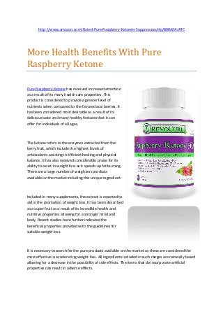 http://www.amazon.com/Rated-Pure-Raspberry-Ketones-Suppression/dp/B00AZAJATC




More Health Benefits With Pure
Raspberry Ketone

Pure Raspberry Ketone has received increased attention
as a result of its many health care properties. This
product is considered to provide a greater level of
nutrients when compared to the favored acai berries. It
has been considered most desirable as a result of its
delicious taste and many healthy features that it can
offer for individuals of all ages.



The ketone refers to the enzymes extracted from the
berry fruit, which include the highest levels of
antioxidants assisting in efficient healing and physical
balance. It has also received considerable praise for its
ability to assist in weight loss as it speeds up fat burning.
There are a large number of weigh less products
available on the market including this unique ingredient.



Included in many supplements, the extract is reported to
aid in the promotion of weight loss. It has been described
as a super fruit as a result of its incredible health and
nutritive properties allowing for a stronger mind and
body. Recent studies have further indicated the
beneficial properties provided with the guidelines for
suitable weight loss.



It is necessary to search for the pure products available on the market as these are considered the
most effective in accelerating weight loss. All ingredients included in such ranges are naturally based
allowing for a decrease in the possibility of side effects. The items that do incorporate artificial
properties can result in adverse effects.
 