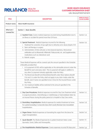 MORE HEALTH INSURANCE
CUSTOMER INFORMATION SHEET
DocumentReferenceNo.:RelianceHealth/PD/0006/0001/I/V1/102018,UIN:RHLHLIP19097V011819
UIN: RHLHLIP19097V011819
Section 1 – Basic Beneﬁts:
a) Inpatient Care: Covers medical expenses incurred during Hospitalisation due to
an illness or accident for period more than 24 hours.
b) Special Treatment: Medical Expenses incurred for the following
i. Treatment for correction of eye sight due to refractive error above dioptre 14.0
ii. Stem cell therapy or surgery
iii. Administration of Intra-articular or Intra-lesional injections, Monoclonal
antibodies such as Rituximab/ Inﬂiximab/ Tratsuzumab, etc. and Supplementary
medications such as Zolendronic acid
iv. Robotic surgery
These Medical Expenses will be covered upto the amount speciﬁed in the Schedule
of Beneﬁts provided that:
i. A Co-payment of 50% will be applicable on the admissible amount under this
Beneﬁt for each and every claim. This Co-payment will apply in addition to
any other Co-payment already applicable under the Policy.
ii. The MoreCover Beneﬁt and MoreGlobal Beneﬁt under More Options Beneﬁt
2.b) and 2.c) under this Policy shall not apply to any claim made under this
Beneﬁt, even if same are speciﬁed to be in force for the Insured Person under
this Policy.
iii. Our maximum liability will be restricted to the amount speciﬁed in the
Schedule of Beneﬁts.
c) Day Care Procedures: Medical expenses incurred for Day Care Treatment which
is surgical procedure, chemotherapy or radiotherapy or haemodialysis taken by
an Insured Person during the policy period at a Hospital or Day Care centre.
d) Domiciliary Hospitalisation: Medical expenses for medical treatment at home
for a period exceeding 3 consecutive days which would otherwise have necessitated
hospitalisation.
e) Organ Donor: Medical expenses on harvesting the organ from the donor for
organ transplantation.
f) Ayush Beneﬁt: The Medical Expenses for in-patient treatment taken under
Ayurveda, Unani, Sidha and Homeopathy
g) Pre-Hospitalisation Medical Expenses: Covers expenses incurred 90 days prior
Product name: More Health Insurance
What am I
covered for:
TITLE
REFER TO POLICY
CLAUSE NUMBERDESCRIPTION
Section 1.a)
Section 1.b)
Section 1.c)
Section 1.d)
Section 1.e)
Section 1.f)
Section 1.g)
 