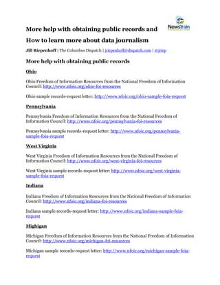 More help with obtaining public records and 
How to learn more about data journalism 
Jill Riepenhoff | The Columbus Dispatch | jriepenhoff@dispatch.com | @jriep 
More help with obtaining public records 
Ohio 
Ohio Freedom of Information Resources from the National Freedom of Information Council: http://www.nfoic.org/ohio-foi-resources 
Ohio sample records-request letter: http://www.nfoic.org/ohio-sample-foia-request 
Pennsylvania 
Pennsylvania Freedom of Information Resources from the National Freedom of Information Council: http://www.nfoic.org/pennsylvania-foi-resources 
Pennsylvania sample records-request letter: http://www.nfoic.org/pennsylvania- sample-foia-request 
West Virginia 
West Virginia Freedom of Information Resources from the National Freedom of Information Council: http://www.nfoic.org/west-virginia-foi-resources 
West Virginia sample records-request letter: http://www.nfoic.org/west-virginia- sample-foia-request 
Indiana 
Indiana Freedom of Information Resources from the National Freedom of Information Council: http://www.nfoic.org/indiana-foi-resources 
Indiana sample records-request letter: http://www.nfoic.org/indiana-sample-foia- request 
Mighigan 
Michigan Freedom of Information Resources from the National Freedom of Information Council: http://www.nfoic.org/michigan-foi-resources 
Michigan sample records-request letter: http://www.nfoic.org/michigan-sample-foia- request  