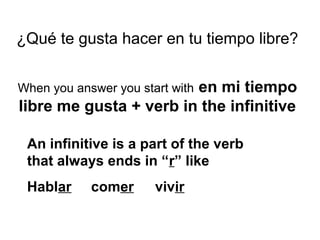 ¿Qué te gusta hacer en tu tiempo libre?
When you answer you start with en mi tiempo
libre me gusta + verb in the infinitive
An infinitive is a part of the verb
that always ends in “r” like
Hablar comer vivir
 