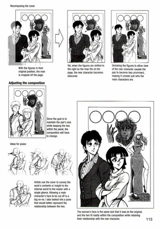 Recomposing the cover
With the figures in their
original position, the man
is cropped off the page.
Yet, when the figures are shifted to
the right so the man fits on the
page, the rear character becomes
obscured.
L-------------------~
Since the goal is to
maintain the pair's size
while keeping the two
within the panel, the
composition will have
to change.
Ideas for poses
Artists use the cover to convey the
work's contents or insight to the
internal world to the reader with a
single glance. Allowing a main
character's face to be cut off is a
big no-no. I also looked into.a pose
that would better represent the
relationship between the two.
Shrinking the figures to allow view
of the rear character causes the
pair to become less prominent,
making it unclear just who the
main characters are.
The woman's face is the same size that it was on the original,
and the two fit neatly within the composition while retaining
their relationship with the rear character. 113
 