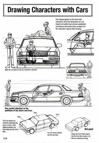 Drawing Characters with Cars
Make the car about as tall as acharacter'sshoulder.
Pay careful attention to the
positions of the doors and tires.
Hood
The front wheels are
centered underneath the
hood, so keep ashort
distance between the -
front wheel and the front
door.
114
Roof
Cars always appear on the scene with
characters. Since the dimensions of acar
(height and width) have all been estab~shed
according to the human body,compare it to
the characters' figures when drawing.
,.
-~1--- -- ·- ----- ---------
The rear wheel extends
into the rear door.
Having the front wheel extend
into the front door results in an
odd and unbalanced image.
 