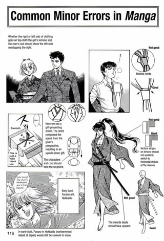 ICommon Minor Errors in Mangal
Whether the right or left side of clothing
goes on top-Both the girl's kimono and
the man's suit should show the left side
overlapping the right.
Here we see a
gift-presenting
scene. The artist
composed the
scene from the
giver's
perspective,
resulting in an
upside-down gift.
The characters
and cord should
..._,_--~....__,..>o..J.....__'-""'--.::..~ face the recipient.
you.
116
In earlyApril, Furano in Hokkaido (northernmost
island of Japan) would still be covered in snow.
The swords blade
should face upward.
Not good
Not good
or:.[]FllVertical stripes
on kimono should
not suddenly
switch to
horizontal stripes
at the sleeves.
 