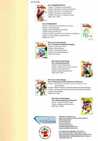 us $19.99
Vol.7: AMAZING EFFECTS
Chapter 1The Basics in Composition
Chapter 2 The Basics in Character Portrayal
Chapter 3 The Basics in Voice Portrayal
Chapter 4 The Basics in Panel Design
Chapter 5 The Basics of Manga Portrayal
ISBN4-7661-1 480-9
Vol. 8: SUPER BASICS
Chapter 1 Materials ilnd Simple Means of Usage
Chapter 2 Creating Manga
Chapter 3 Drawing People and Animills
Chapter 4 Manga Techniques
Chapter 5 Depicting Greenery and 3-Dimensioniil Object~
Chapter 6 Creating Well-composed Manga
ISBN4-7661 -1481 -7
More How to Draw Manga
Vol. l :The Basics of Character Drawing
Chapter 1 Drawing in Pencil
Chapter 2 Draw ing Faces
Chapter 3 Drawing the Figure
Chapter 4 Manga Miscellaneous
ISBN4-7661 -14B2-5
More How to Draw Manga
Vol. 2: Penning Characters
Chapter 1 Pen Fundamentals
Chapter 2 Making Chardeters Distinctive
Chapter 3 l'acial Expressions
Chapt er 4 Manga M iscellaneous
IS!lN4-7661-1'183-3
More How to Draw Manga
Vol. 3: Enhancing a Charact@rAfs S@nS@ of Pr@S@nC@
Chapter 1 The Trick to a Character's Seme of Pre~em.e Lie' in
the Tone Work
Chapter 2 What Is Meant by Character Shading and Color Portrayal
Chapter 3 Portraying Movement to Enhance a Character's Presence
Chapter 4 More Manga
ISBN4-7661-1484-1
More How to Draw Manga
Vol. 4: Mastering Bishoujo Characters
Chapter 1 Twelve Character Types
Chapter 2 Making the Figure Move
ISBN4-7661 - 1485-X
Distributed in North America by
Diamond Comic Distributors/Diamond Book Distributors
1966 Grccnspring Drive
Timonium, MD 21093
Phone (410) 560-7100
www.diamondcomics.com
www.diamondbookdistributors.com
newaccounts@diamondcOinics.com
All of Graphic-Sha's publications can be found at
your local comic book store.To find a store near you.
please use the Comic Shop Locator Service bycalling toll free;
1-888-COMIC-BOOK (1-888-266-4226) in the U.S, or lOll on to
csls.diamondcomics.com
 