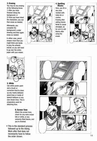 3. Erasing
You may do any erasing
at the following times:
1} After you have
finished inking the
background; or
2} Once you have inked
the characters,you can
then erase as needed.
Afterwards, you
complete the
background's under
drawing and then again
erase as needed.
Ineither case, pencil
smears more than you
might think and tends
to grey the artwork
overall, so you will need
togo over the entire
paper with your eraser.
5. White
Use white poster paint
and a brush or
correction fluid to clean
up any marks between
panel lines or inside of
speech balloons or any
over drawn lines.This is
preparatory work for
attaching tone.
6. Screen Tone
Attach the screen tone,
check for any extra eraser
bits or white, or any
unevenly filled blacks, and
you're finished.
• This is the standard process
followed up to the inking.
Work after that does not
necessarily have to follow
the order shown.
4. Spotting 1 ·
Blacks rT't'l'mr-'..-------rrrr-------w;mr- ;o-<o'7l
Here, you fill in
any area
needed with
India ink or
marker.
Erasing after
adding blacks
tends to cause
smudges, so
be sure to add
blacks after
using the
eraser.
11
 