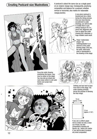 (Creating Postcard-size Illustrations)
Apostcard is about the same size as a single panel
on an original manga copy. Consequently, practicing
composition and balance for a postcard, whether
vertical or horizontal, also makesfor reasonable
•••
12
manga practice.
Since the under drawing
establishes the layout, copy
may be added at this stage.
You may also go ahead and
mark down where to add solid
blacks and screen tone
numbers.
Aone-piece swimsuit is
transformed into a bikini
during the inking process.
Once you have become
accustomed to under
drawings, you will be able
to modify them in pen
without having to fix it in .
pencil first. Beginners will
have to adjust the under
drawing first; otherwise, a
huge mistake could result.
These "watermelon
stripes" are
indistinguishable to an
observer at the under
drawing stage. Only you,
the artist, need know
what is represented in
the drawing at this stage.
Clothing and hair tend to have
more lines at this stage.The
under drawing primarily
serves the purpose of devising
the final image.
10 em
(approx. 3 7/8")
... ....
15 em
(approx. 5 7/8")
If you use a uniform paper
size to create not only aclose-
up of faces, but also
compositions showing full
figures, etc., before you realize
it, you will be able to produce
any sized composition.
 