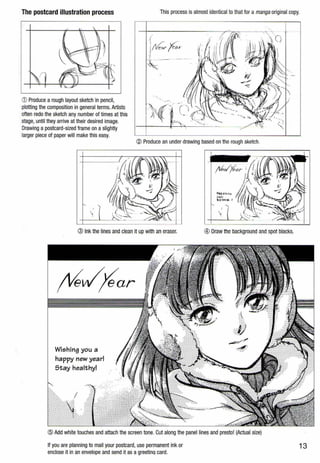 The postcard illustration process This process is almost identical to that for a manga original copy.
G) Produce a rough layout sketch in pencil,
plotting the composition in general terms. Artists
often redo the sketch any number of times at this
stage, until they arrive at their desired image.
Drawing a postcard-sized frame on a slightly
larger piece of paper will makethis easy.
·i . -
:i New- f'o.r
~.--- ___... ..
@ Produce an under drawing based on the rough sketch.
I

@ Ink the lines and clean it up with an eraser.
Wishing you a
happy new year!
Stay healthy!
® Draw the background and spot blacks.
.:>::
</)
-=--·?"·:":~:-
@ Add white touches and attach the screen tone. Cut along the panel lines and presto! (Actual size)
If you are planning to mail your postcard, use permanent ink or
enclose it in an envelope and send it as agreetina card.
13
 