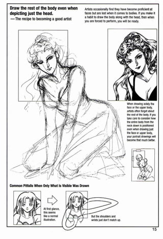 Draw the rest of the body even when
depicting just the head.
-The recipe to becoming a good artist
l

Artists occasionally find they have become proficient at
faces but are lost when it comes to bodies. If you make it
a habit to draw the body along with the head,then when
you are forced to perform, you will be ready.
When drawing solely the
face or the upper body,
artists often forget about
the rest of the body. If you
take care to consider how
the entire body from the
neck down is posltloned
even when drawing just
the face or upper body,
your portrait drawings will
become that much better.
Common Pitfalls When Only What Is Visible Was Drawn
At first glance,
this seems
like a normal
illustration.
15
 