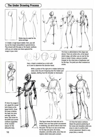 ( The Under Drawing Process )
Sticks may be used for the
arms and legs.
-)
<D Create arough layout sketch. Here, you will
lay out the target composition In general terms.
Play around with the pose or the hands' positions
unUI you are certain you have captured the
-~
l!
II
'
JI
I
<:::ti'
image in your mind.
(:i) Once the image Is
set,adjust tho overall
form based on the
layout sketch. Draw
the body in blocks:
the head, the arms
and legs, and the
torso. Use circles for
the joints and curved
contours suggestive
of U1e muscles'
volume for the
silhouette lines.
16
~
!.f
Here, ahead is rendered as a circle with
an Xused to determine the direction faced.
The torso is abbreviated at this stage (see
above). There are artists who,at the layout
sketch stage,will either use an oval for the
torso or break it down, using an inverted
triangle for the chest plus a lengthwise oval
for the hips.The joints ~re often rendered as
circles.
While a portion of the right arm is hidden behind the
chest, draw the arm imagining how the hidden part
appears, starting from the shoulder on downward.
;:'~_.......

,:~;sA· , /
..~~J._~ ·~ . ,1' ~.•
~·.~~~- ~~ ~l~
~ '! i ··~.
,_ ' ,. ~ O'X
( ' . ·( -~ : ,-_~
/'f~~~· ~· 
li , .." rv-~
: I
 ,·~ ': ·.. )
. '
/
( ..
. ' >
·. 
.~,---- -- - i- j
This figure shows the body laid out in
blocks. Once you have grown accustomed
to sketching, you will be able to start from
this point. The key is to use curved lines
for the hips and groin,the knees,
shoulders, and other joints, since they are
regions where body parts connect.

j~
@ Draw the body's contours.
Adjust the general positioning of
the knees and shoulders while you
draw in order to confirm their
correct placement. Sketch in any
props (here, a sword).
 