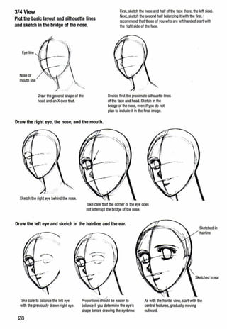 3/4 View
Plot the basic layout and silhouette lines
and sketch in the bridge of the nose.
First, sketch the nose and half of the face (here,the left side).
Next, sketch the second half balancing it with the first. I
recommend that those of you who are left handed start with
the right side of the face.
Eye line
Nose or
mouth line
.....
Draw the 9eneral shape of the
head and an Xover that.
Decide first the proximate silhouette lines
of the face and head. Sketch in the
bridge of the nose, even if you do not
plan to include it in the final image.
Draw the right eye, the nose, and the mouth.
Sketch the right eye behind the nose.
Take care that the comer of the eye does
not interrupt the bridge of the nose.
Draw the lett eye and sketch in the hairline and the ear.
Sketched in
hairline
Sketched in ear
Take care to balance the left eye
with the previously drawn right eye.
Proportio~s·sli'flG'Id be easier to
balance if you determine the eye's
shape before drawing the eyebrow.
As with the frontal view, start with the
central features, gradually moving
outward.
28
 