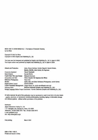 MORE HOW TO DRAW MANGA Vol. 1:The Basics of Character Drawing
by Go Office
Copyright !C~ 2002 Go Office
Copyright M 2002 Graphlc-sha Publishing Co., Ltd.
This book was first designed and published by Graphlc-sha Publishing Co., Ltd. in Japan in 2002.
This English edition was published by Graphlc-sha Publishing C9·· Ltd. in Japan In 2004.
Artwork and Production: Ushio, Shiomi Kohhara,Yumiko Deguchl, Hazuml Amano,
Bakeko, RACHEL, Akira Gokita, Rio Yagizawa
Proclur:lion Assislant: Takuml Takahashi
Cover Artwork: Kazuaki Morita
English Main Tltle Logo Design: Hideyuki Amemura
Com~usition and Text: Hlkaru Hayashi, Rio Yaglzawa (Go Office)
Reference Photography: Yasuo lmai
Moclels: naoko, take, and Seiko Oshikawa (Photography: Junichi lijima)
English Edition Layout: Shinichi lshioka
English Translation Management: Lingua fninca, Inc. (an3y-skmt@asahi-net.or.jp)
!'Ianning Editor: Motofuml Nakanishi (Graphlc-sha Publishing Co., Ltd.)
Foreign Language Edition Project Coordinator: Kumiko Sakamoto (Graphic-sha Publishing Co.,Ltd.)
t.ll rights reserved. No part of this publication may be reproduced or used in any form or by any means
graphic, electronic, or mechanical, including photocopying, recording,taping, or information storage
and retrieval systems - without written permission of the publisher.
nistrlbutor:
Japan Publications Trading Co., Ltd.
1-2-1 Sarugaku-cho, Chiyoda-ku,Tokyo, 101-0064
Telephone: +61(0)3-3292-3751 Fax: +81(0)3-3292-0410
E-mail: jpt~jptco.co.jp
URL:http://www.jptco.eo.jp/
Arst printing:
ISBN 4-7661-1482-5
Printed and bound in China
March 2004
 