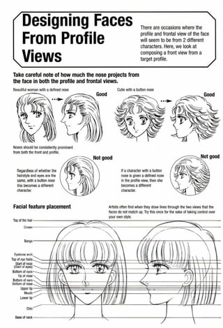 Designing Faces
From Profile
Views
There are occasions where the
profile and frontal view of the face
will seem to be from 2 different
characters. Here, we look at
composing afront view from a
target profile.
Take careful note of how much the nose projects from
the face in both the profile and frontal views.
Noses should be consistently prominent
from both thefront and profile.
Regardless of whether the
hairstyle and eyes are the
same, with a button nose
this becomes adifferent
character.
Facial feature placement
Cutie with a button nose
If a character with abutton
nose is given adefined nose
in the profile view, then she
becomes a different
character.
Artists often find when they draw lines through the two views that the
faces do not match up.Try this once for the sake of taking control over
your own style.
Top of the hair- - -- - - - - ===-"":::?--=::=-:: - - - - - ---------::::::;;;;=-=;;;;;;;;;::::::-- - -- -
~-y~ _,..-- ~~Crown -----~""-----~,..--~-==--~------------:;,.L------,==--"'"<-----
(;/·/- ~-,~ L/~/-~--~~
Bangs--------,~'----,.....,.,... ----:---.--:-.....---,-~t--''t-------.f~'-;f--rr----n----:---.--........,.---""'----'--
.·lf/l 1/ 1/1 ~ ~ ~ l ,,r // I     
Eyebrow arch u/.ri 1/ ( ~ ,· ,l  ~    I
Top of eye folds ...__,-::::==f1}-qr,~~i-."!~~~~~S~ft==~~~-~~ft(;!;1f/J(pr1~=f~~Start of nose ' - ·
1
(Startoreyes) '/ /~:·~ -4.'1'~- J'¥~( - -..._ll ~ -'..i/.}/jjj ,  / 1
Bottom of eyes !' - .X~L ...J!!:l_ t:- ,., '"r,-...' I ,
Tip or nose I',c' I A ) / n'] I
Bottom of enrs     ' I l 1 ) 1
[Jottorn or nose=~~!· ~~~~ljla.:.~~§~g' -~~~~ ~~~~~;{~~u~~g'-...~~~§~~~~(m<-./·.(~l@$1t1~Upper lip
Mouth 1 ,I   II i I 1 / II /
Lower lip ~~~ ""- /liP.VJ)}JiJ --~ /)} / l j}Jij
Chin
-~ - l
Base of neck- - - - --/-,4--/____t-..~.,---"----------/-f---------------'O
 