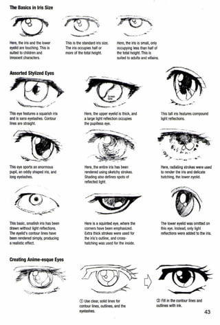 The Basics in Iris Size
··~
:.ere,the iris and the lower
eyelid are touching. This is
suited to children and
.mocent characters.
is eye features a squarish iris
andis sans eyelashes. Contour
s are straight.
This eye sports an enormous
pupil, an oddly shaped iris, and
loogeyelashes.
This basic, smallish iris has been
drawn without light reflections.
The eyelid's contour lines have
been rendered simply, producing
a realistic effect.
Creating Anime-esque Eyes
.-
This is the standard iris size.
The iris occupies half or
more of the total height.
' _.....-..... .- ·-
Here, the iris is small, only
occupying less than half of
the total height. This is
suited to adults and villains.
Here, the upper eyelid is thick, and
a large light reflection occupies
the pupilless eye.
Here, the entire iris has been
rendered using sketchy strokes.
Shading also defines spots of
reflected light.
Here is asquinted eye, where the
corners have been emphasized.
Extra thick strokes were used for
the iris's outline, and cross-
hatching was used for the inside.
This tall iris features compound
light reflections.
,,.
: ,"'-;~: ~· · h" . • .
Here, radiating strokes were used
to render the iris and delicate
hatching, the lower eyelid.
The lower eyelid was omitted on
this eye. Instead, only light
reflections were added to the iris.
CD Use clear, solid lines for
contour lines, outlines, and the
eyelashes.
® All in the contour lines and
outlines with ink.
43
 
