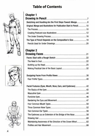 Table of Contents
Chapter 1
Drawing in Pencil............................................................................7
Sketching and Doodling Are the First Steps Toward Manga....................8
Original Manga and Illustrations for Publication Start in Pencil...............10
The Process ..........................................................................................10
Creating Postcard-size Illustrations .......................................................12
The Under Drawing Process..................................................................16
The Type of Pencil Depends on the Composition's Size ........................18
Pencils Used for Under Drawings ..........................................................20
Chapter 2
Drawing Faces................................................................................21
Faces: Start with a Rough Sketch .........................................................22
The Head Is Oval ...................................................................................22
Building up the Head.............................................................................25
Making Practical Use of the Basic Layout..............................................32
Designing Faces From Profile Views .....................................................38
Four Profile Types..................................................................................40
Facial Features (Eyes, Mouth, Nose, Ears, and Eyebrows) ....................42
The Basics of the Eyes..........................................................................42
Masculine Eyes .....................................................................................44
Feminine Eyes.......................................................................................46
Rendering the Eyes and Movement.......................................................47
Four Common Mouth Types...................................................................50
Three Common Nose Types...................................................................52
Two Common Ear Types ........................................................................55
The Eyebrows as an Extension of the Bridge of the Nose......................58
Drawing Hair.........................................................................................60
Maintaining Awareness of the Direction of the Crown Whorl..................62
Profiles and Hair Movement ..................................................................66
4
 
