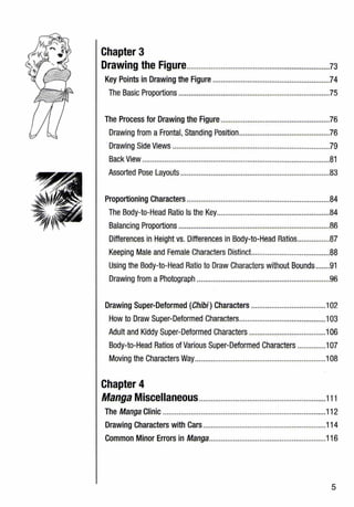 Chapter 3
Drawing the Figure.......................................................................73
Key Points in Drawing the Figure ..........................................................74
The Basic Proportions ...........................................................................75
The Process for Drawing the figure ......................................................76
Drawing from a Frontal, Standing Position.............................................76
·Drawing Side Views ..............................................................................79
Back View .............................................................................................81
Assorted Pose Layouts ..........................................................................83
Proportioning Characters .......................................................................84
The Body-to-Head Ratio Is the Key........................................................84
Balancing Proportions ...........................................................................86
Differences in Height vs. Differences in Body-to-Head Ratios................87
Keeping Male and Female Characters Distinct.......................................88
Using the Body-to-Head Ratio to Draw Characters without Bounds.......91
Drawing from a Photograph ..................................................................96
Drawing Super-Deformed (Chibi) Characters .....................................102
How to Draw Super-Deformed Characters...........................................103
Adult and Kiddy Super-Deformed Characters ......................................106
Body-to-Head Ratios of Various Super-Deformed Characters ..............107
Moving the Characters Way.................................................................108
Chapter 4
Manga Miscellaneous...............................................................111
The Manga Clinic .................................................................................112
Drawing Characters with Cars.............................................................114
Common Minor Errors in Manga..........................................................116
5
 