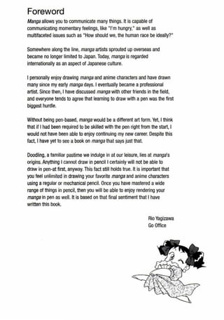 Foreword
Manga allows you to communicate many things. It is capable of
communicating momentary feelings, like "I'm hungry," as well as
multifaceted issues such as "How should we, the human race be ideally?"
Somewhere along the line, manga artists sprouted up overseas and
became no longer limited to Japan. Today, manga is regarded
internationally as an aspect of Japanese culture.
I personally enjoy drawing manga and anime characters and have drawn
many since my early manga days. I eventually became a professional
artist. Since then, I have discussed manga with other friends in the field,
and everyone tends to agree that learning to draw with a pen was the first
biggest hurdle.
Without being pen-based, manga would be adifferent art form. Yet, I think
that if I had been required to be skilled with the pen right from the start, I
would not have been able to enjoy continuing my new career. Despite this
fact, I have yet to see a book on manga that says just that.
Doodling, a familiar pastime we indulge in at our leisure, lies at manga's
origins. Anything I cannot draw in pencil I certainly will not be able to
draw in pen-at first, anyway. This fact still holds true. It is important that
you feel unlimited in drawing your favorite manga and anime characters
using a regular or mechanical pencil. Once you have mastered awide
range of things in pencil, then you will be able to enjoy rendering your
manga In pen as well. It is based on that final sentiment that I have
written this book.
Rio Yagizawa
Go Office
 