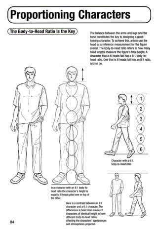 (froportioning Characters )
(The Body-to-Head Ratio Is the Key) The balance between the arms and legs and the
torso constitutes the key to designing a good-
looking character. To achieve this, artists use the
head as a reference measurement for the figure
overall. The body-to-head ratio refers to how many
head lengths measure the figure's total height. A
character that is 6 heads tall has a 6:1 body-to-
head ratio. One that is 8 heads tall has an 8:1 ratio,
and so on.
84
In acharacter with an 8:1 body-to-
head ratio the character's height is
equal to 8 heads piled one on top of
the other.
Here is a contrast between an 8:1
character and a 6:1 character. The
differences in head sizes causes 2
characters of identical height to have
different body-to-head ratios,
affecting the characters' appearances
and atmospheres projected.
Character with a6:1
body-to-head ratio
 