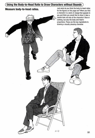 (Using the Body-to-Head Ratio to Draw Characters without Bounds)
Measure body-to-head ratios. Just what do you think the body-to-head ratios
for the figures on this page are? When you find
a character in awork of manga that appeals to
you and think you would like to draw it, take a
careful look not only at the character's face or
clothing, but also the body and head's
proportions. These are the key ingredients to
drawing avisually pleasing character.
91
 