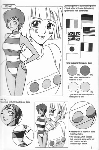 Colors are portrayed by contrasting values
of black, white, and grey, distinguishing
lighter values from darker ones.
~
•
Tone Guides for Portraying Color
Darker values are often used to
portray red or blue.
Lighter values are commonly used to
portray yellow or pink.
• The same tone is attached in layers
to portray shadow.
• This technique, which creates a
look common to anime, works well
with close-ups and with
illustration-style artwork.
9
 
