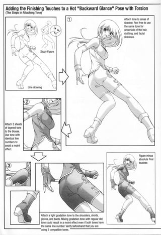 Adding the Finishing Touches to aHot 11
Backward Glance.. Pose with Torsion
(The Steps in Attaching Tone)
Attach 2sheets
of layered tone
to the blouse.
Use tone with
identical line
numbers to
avoid a moire
effect.
Study Figure
Line drawing
CD
Attach alight gradation tone to the shoulders, shorts,
gloves, and boots. Mixing gradation tone with regular dot
L_..=::::::::_ _J tone could result in a moire effect even if both tones have
the same line number. Verify beforehand that you are
L...--------using 2compatible tones.
Attach tone to areas of
shadow. Feel free to use
the same tone for
underside of the hair,
clothing, and facial
shadows.
Figure minus
absolute final
touches
 