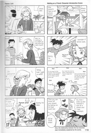 Well, I've
nothing to
do. Might as .
well buss the
table myself.
Waiting on a Friend: Character Introduction Scene
Blah
On my way to t he
station, this foreigner
came up and asked
me if I knew a good
sushi bar.
Then you can
finish off
your dream
by taking me
t o t hat
sushi bar.
So, I told him, but he
didn't understand, so
Blah
Blah
I had to take him And, you know what?
there. He was like this prince
who came to Japan
incognito from his
country!
So, t hen I
woke up and
rea lized it
was all a
drea m and
I had
Here,the relationship between the two becomes
clear immediately (explained by the scene). 119
 