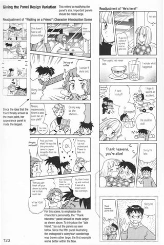 GMng the Panel Design Variation This refers to modifying the
panel's size. Important panels
should be made large.
Readjustment of "Waiting on a Friend": Character Introduction Scene
J. ~ ~
.......
Sincethe idea that the
friendfinally arrived is
the main point, her
appearance panel is
made the largest.
120
For this scene,to emphasize the
character's personality, the "Thank
heavens!" panel should be made larger,
as shown above. To introduce the "late
friend," lay out the panels as seen
below. Since the fifth panel illustrating
the protagonist's worrywart wanderings
was drawn rather large, the first example
works better within the flow.
' ''{
Thank
heaven6,
you're alive!
 