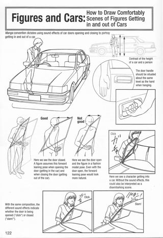 • How to Draw Comfortably
Figures and Cars:Scenes of Figures Getting
in and out of Cars
Manga convention dictates using sound effects of car doors opening and closing to portray ..
getting in and out of acar.
Here we see the door closed.
Afigure assumes this forward
leaning pose when opening the
door (getting in the car) and
when closing the door (getting
out of the car).
With the same composition, the
different sound effects indicate
whether the door is being
opened ("click") or closed
("slam!").
122
Here we see the door open
and the figure in afashion
model pose. Even with the
door open,the forward
leaning pose would look
more natural.
Contrast of the height
of a car and a person
The door handle
should be situated
~==::::;1f about the same
~) level as the hand
when hanging.
Here we see a character getting into
a car. Without the sound effects, this
could also be interpreted as a
disembarking scene.
 