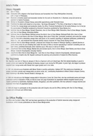 ofile - - - - - - - - - - - - - - - - - - - - - - - - -
ayashi
=~ 1Tokyo.
·=:.A1 ed with a degree in the Social Sciences and Humanities from Tokyo Metropolitan University.
• a major in Philosophy.
=2:c· ed a hortative award and honorable mention for his work on Shueisha Inc.'s Business Jump and served as
:Ellt to Hajime Furukawa.
: c on Shueisha's Shukan Young Jump while apprenticing under Noriyoshi Inoue.
'=--.: ~ ed his debut work based on atrue story, "Aja Kongu Monogatan" ["The Story of Aja Kong"] in Bear's Club.
=-...:::-:ed the manga design and production studio, Go office. Produced illustrations for the works Butsuzo ni ai ni iko [on
=-= 4 reciation of Buddhist sculpture] by Hiromichi Fukushima (published by Tokyo Bijutsu Inc.)
......... -...:: ed How to Draw Manga: Female Characters, How to Draw Manga: Male Characters, How to Draw Manga: Couples,
::. _ ..! •t to Draw Manga: Illustrating Battles.
_ ---:-''ed How to Draw Manga: Bishoujo around the World, How to Draw Manga: Bishoujo/Pretty Girls, How to Draw
-=:-;a: Occult and Horror, and How to Draw Manga: More about Pretty Glas; promoted, produced, and wrote the manga
~ -! • r Koki Ishii's Kokuhatsu manga riken retto (book on the wasteful spending of Japanese politicians), published by
Co., Ltd.; and produced the corporate identity mascot character for Taiyo Group driving school.
-~ 'ed How to Draw Manga: Animals ; produced and initiated the release of Bishoujo Fighting,a dojinshi (fanzine or
~; . ress comic) for pro wrestling fans under the name of Meta (a fanzine specializing in woman's wrestling and cat
=;-: •'deos, published_biannually when matches occur; fifth issue on sale as of 2002).
ed How to Draw Manga: Martial Arts and Combat Sports, How to Draw Manga: Giant Robots,and How to Draw
---;a·Costume Encyclopedia, Everyday Fashion.
red More How to Draw Manga Vol. 1and How to Draw Manga: Costume Encyclopedia, Intimate Apparel,
ed by Graphic-sha. Mr. Hayashi continues the planning and production of original Go Office fanzines.
- _ - !: •tas born in Tokyo on January 8. She is a Capricorn with an Ablood type. She first started doodling in pencil in
and made her first attempt at drawing manga in pen during the fifth grade. In junior high, she began to produce
· _., anga works with friends from upper grades and in her class.
__- - ~ :"buted as an illustrator with Minori Shabo's monthly publication, Gekkan OUT. She acted as an illustrator, an
• ~<a ·on parody) and manga artist, an anime writer, etc., contributing illustrations to Minori Shabo's Aniparo Comics,
's MyAnime, Tokuma Shoten's Animage,etc.
-: :3buted as afull-fledged manga artist in Kobunsha's Comic Val. Since then, she has contributed series and single
s to-Kobusha's Pretty,as well as cover and page illustrations for paperback editions targeted toward young
ed by Seishinsha, Kadokawa Shoten, Shogakkan, and other publishers. She has authored 9 manga volumes and
than 25 paperback books.
. .: --= :egan to participate on the production side with Graphic-sha and Go Office, starting with How to Draw Manga:
:=:-: continues such efforts today. · _,""
.cs iounded in May 1997 and has been specialzing in the production of tutorial resources using manga and
•• ich include publications on How to Draw Manga series.
 