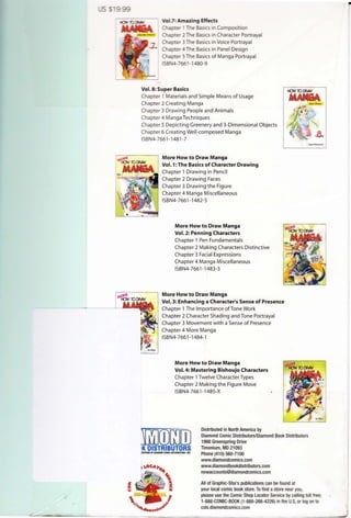 Vol.7:Amazing Effects
Chapter 1The Basics in Composition
C apter 2The Basics in Character Portrayal
Chapter 3The Basics in Voice Portrayal
Chapter 4 The Basics in Panel Design
Chapter 5The Basics of Manga Portrayal
ISBN4-7661 -1480-9
Vol. 8: Super Basics
Chapter 1 Materials and Simple Means of Usage
Chapter 2 Creating Manga
Chapter 3 Drawing People and Animals
Chapter 4 Manga Techniques
Chapter 5 Depicting Greenery and 3-Dimensional Objects
Chapter 6 Creating Well-composed Manga
ISBN4-7661 -1481 -7
More How to Draw Manga
Vol. 1: The Basics of Character Drawing
Chapter 1 Drawing in Pencil
Chapter 2 Drawing Faces
Chapter 3 Drawing the Figure
Chapter 4 Manga Miscellaneous
ISBN4-7661-1482-5
More How to Draw Manga
Vol. 2: Penning Characters
Chapter 1 Pen Fundamentals
Chapter 2 Making Characters Distinctive
Chapter 3 Facial Expressions
Chapter 4 Manga Miscellaneous
ISBN4-7661-1483-3
More How to Draw Manga
Vol. 3: Enhancing a Character's Sense of Presence
Chapter 1The Importance ofTone Work
Chapter 2 Character Shading and Tone Portrayal
Chapter 3 Movement with a Sense of Presence
Chapter 4 More Manga
ISBN4-7661-1484-1
More How to Draw Manga
Vol. 4: Mastering Bishoujo Characters
Chapter 1Twelve Character Types
Chapter 2 Making the Figure Move
ISBN4-7661-1485-X
mwmrnIKDISTRIBUTORSDIIIISIDNOFD/AMOIIDCOMICDISmJBVrOtl$, 1/fC.
Distributed in North America by
Diamond Comic Distributors/Diamond Book Distributors
1966 Greenspring Drive
Timonium, MD 21093
Phone (410) 560-7100
www.diamondcomics.com
www.diamondbookdistributors.com
newaccounts@diamondcomics.com
All of Graphic-Sha's publications can be found at
your local comic book store.To find astore near you,
please use the Comic Shop Locator Service by calling toll free;
1-888-COMIC-BOOK (1-888·266·4226) in the U.S, or logon to
csls.diamondcomics.com
•
 