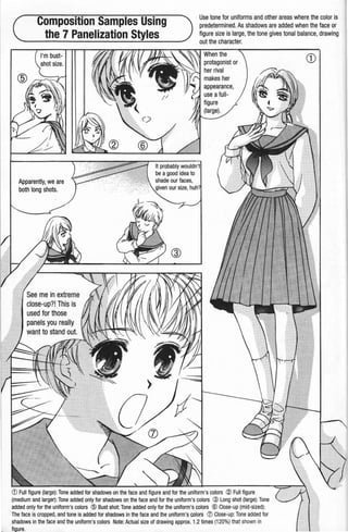 Composition Samples Using
the 7 Panelization Styles
Use tone for uniforms and other areas where the color is
predetermined.As shadows are added when the face or
figure size is large, the tone gives tonal balance, drawing
out the character.
I'm bust-
Apparently, we are
both long shots.
See me in extreme
close-up?! This is
used for those
<D Full figure (large): Tone added for shadows on the face and figure and for the uniform's colors ® Full figure
(medium and larger):Tone added only for shadows on the face and for the uniform's colors ® Long shot (large): Tone
added only for the uniform's colors @ Bust shot: Tone added only for the uniform's colors ® Close-up (mid-sized):
The face is cropped, and tone is added for shadows in the face and the uniform's colors ([) Close-up: Tone added for
shadows in the face and the uniform's colors Note: Actual size of drawing approx. 1.2 times (120%) that shown in
figure.
CD
 