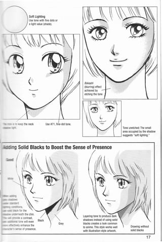 Soft Lighting
Use tone with fine dots or
a light value (shade).
·~···
eep the neck
Bokashi
(blurring) effect
achieved by
etching the tone
jo! ~'
L-----~------~~
rL.0"-7--g Solid Blacks to Boost the Sense of Presence
I
Layering tone to produce dark
shadows instead of using solid
blacks creates a look common
to anime. This style works well
with illustration-style artwork.
Tone unetched: The small
area occupied by the shadow
suggests "soft lighting."
Drawing without
solid blacks
17
 