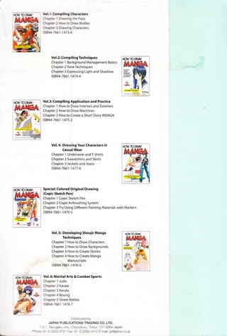 Vol.1: Compiling Characters
Chapter 1 Drawing the Face
Chapter 2 How to Draw Bodies
Chapter 3 Drawing Characters
ISBN4-7661-1 473-6
Vol.2: Compiling Techniques
Chapter 1 Background Management Basics
Chapter 2 Tone Techniques
Chapter3 Expressing Light and Shadows
ISBN4-7661-1474-4
Vol.3: Compiling Application and Practice
Chapter 1 How to Draw Interiors and Exteriors
Chapter 2 How to Draw Machines
Chapter 3 How to Create a Short Story MANGA
ISBN4-7661 -1475-2
Vol. 4: Dressing Your Characters in
Casual Wear
Chapter 1 Underwear and T-shirts
Chapter 2 Sweatshirts and Skirts
Chapter 3 Jackets and Jeans
ISBN4-7661-1477-9
Special: Colored Original Drawing
{Copic Sketch Pen)
Chapter 1 Copic Sketch Pen
Chapter 2 Copic Airbrushing System
Chapter 3 Try Using Different Painting Materials with Markers
ISBN4-7661-1479-5
Vol. S: Developing Shoujo Manga
Techniques
Chapter 1 How to Draw Characters
Chapter 2 How to Draw Backgrounds
Chapter 3 How to Create Stories
Chapter 4 How to Create Manga
Manuscripts
ISBN4-7661-1476-0
Vol. 6: Martial Arts &Combat Sports
Chapter 1 Judo
Chapter 2 Karate
Chapter 3 Kendo
Chapter 4 Boxing
Chapter 5 Street Battles
ISBN4-7661-1478-7
Distributed by
JAP PUBLICATIONS TRADING CO.,LTD.
--=-- Sc:--"C..zr~-cno. ChlycxJa-ku, Tokyo, 101 -0064 Japan
=>-rr;E ~ - - ::-~;::-::-:: - =ax: W -3-3292-0410 E-mail: jpt@jptco.co.jp
 