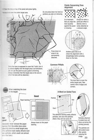 to : op of the panel and press lightly.
Points Concerning Tone
Alignment
•
· e entire target area. Do not press down too hard on
portions you plan on removing.
• • • •I • • •
• • • •I • • •
• • • ••••• •• • •• •.....
etone is supposed to cover the T-shirt,trim it
:: ::r:andslightly over the target area in all directions.
: _ t use the panel as your guide to trimming.
3'/Sremember that the target area is the area to
thetone will be attached.)
,, en matching the tone
thetarget:
_. ever remove the paper
==-.- the entire tone when
etoa small target area.
:...: eback easily attracts dust
-- _- - , which could ruin almost
e.)
Good
Always leave on the paper
backing.
Press down on
areas to be
permanently
attached.
• • • •It is important
that you align the
tone squarely
against the panel
or drawing.
...
Except for when a
particular effect is
desired,tone is
rarely attached at
a skewed angle.
Another good idea is to
check the alignment with a
straightedge before pressing
down on the tone.
entire target area.Take
careful note of edges and
corners.
AWord on Soiled Tone
Particle
Hair
Dust
The adhesive backing easily attracts
particles, and once the particles
attach,they will not come off. Particles attached
,...,.....--,.....,--,...--........----. to soiled tone will
show up during the
printing process.
The particles are
still evident even
after greatly
'---->....IJ.Ji......JJ.CJ.L__~___J reducing the
image.
23
 