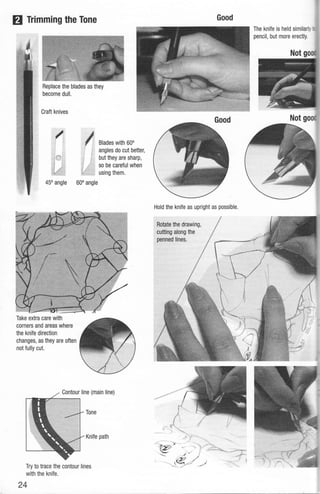 Ill Trimming the Tone
Craft knives
45" angle
Take extra care with
corners and areas where
the knife direction
changes, as they are often
not fully cut.
It Blades with 60"
~
1
j angles do cut better,
f but they are sharp,
· so be careful when
. using them.
60" angle
Contour line (main line)
Tone
Knife path
Try to trace the contour lines
with the knife.
24
Good
Hold the knife as upright as possible.
Rotate the drawing,
cutting along the
penned lines.
The knife is held similarly
pencil, but more erectly.
 