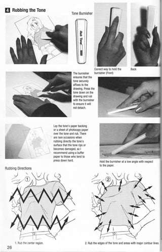 D Rubbing the Tone
Rubbing Directions
1. Rub the center region.
26
Tone Burnisher
Correct way to hold the
The burnisher burnisher (Front)
ensures that the
tone securely
affixes to the
drawing. Press the
tone down on the
drawing and rub
with the burnisher
to ensure it will
not detach.
Lay the tone's paper backing
or asheet of photocopy paper
over the tone and rub. There
are rare occasions when
rubbing directly the tone's
surface that the tone rips or
becomes damaged, so I
recommend using a buffer
paper to those who tend to
press down hard. Hold the burnisher at a low angle with respect
to the paper.
2. Rub the edges of the tone and areas with major contour lines.
 