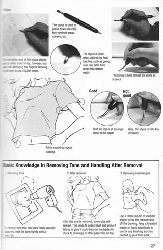 -rx:s::-s;id· eof the stylus allows
~ :t., firmly; however, you
_ g theoriginal drawing,
=-~·C"l""'- =_re a buffer sheet.
The stylus is used to
press down securely
tiny trimmed areas,
corners, etc.
The stylus is used
when adding the final
touches, such as going
over one extra time
areas that detach
easily.
The stylus is held almost the same as
a pencil.
Hold the stylus at an angle
close to the paper.
Here, the stylus is held too
vertically.
Knowledge in Removing Tone and Handling After Removal
tone
- ~. tone that has been really securely
'?"', heat the tone lightly with a
After the tone is removed,some glue will
remain. This tends to collect dust and grime if
left as is, plus it could become inadvertently
stuck to drawings or other paper laid on top.
3. Removing residual glue
Use a clean regular or kneaded
eraser to rub the residual glue
off the drawing. Keep a kneaded
eraser on hand specifically to
use for any finishing touches
needed by your tone work.
27
 