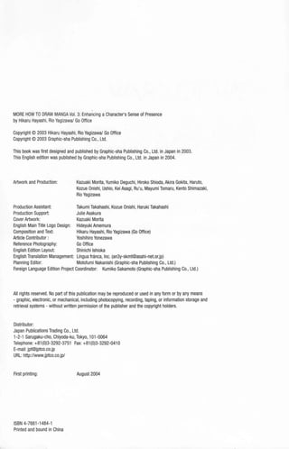 MORE HOW TO DRAW MANGA Vol. 3: Enhancing a Character's Sense of Presence
by Hikaru Hayashi, Rio Yagizawa/ Go Office
Copyright © 2003 Hikaru Hayashi, Rio Yagizawa/ Go Office
Copyright© 2003 Graphic-sha Publishing Co., Ltd.
This book was first designed and published by Graphic-sha Publishing Co., Ltd. in Japan in 2003.
This English edition was published by Graphic-sha Publishing Co., Ltd. in Japan in 2004.
Artwork and Production: Kazuaki Morita,Yumiko Deguchi, Hiroko Shioda, Akira Gokita, Haruto,
Kozue Onishi, Ushio, Kei Asagi, Ru'u, Mayumi Tomaru, Kento Shimazaki,
Rio Yagizawa
Production Assistant: Takumi Takahashi, Kozue Onishi, Haruki Takahashi
Production Support: Julie Asakura
Cover Artwork: Kazuaki Morita
English Main Title Logo Design: Hideyuki Amemura
Composition and Text: Hikaru Hayashi, Rio Yagizawa (Go Office)
Article Contributor : Yoshihiro Yonezawa
Reference Photography: Go Office
English Edition Layout: Shinichi lshioka
English Translation Management: Lingua franca, Inc. (an3y-skmt@asahi-net.or.jp)
Planning Editor: Motofumi Nakanishi (Graphic-sha Publishing Co., Ltd.)
Foreign Language Edition Project Coordinator: Kumiko Sakamoto (Graphic-sha Publishing Co., Ltd.)
All rights reserved. No part of this publication may be reproduced or used in any form or by any means
- graphic, electronic, or mechanical, including photocopying, recording, taping, or information storage and
retrieval systems - without written permission of the publisher and the copyright holders.
Distributor:
Japan Publications Trading Co., Ltd.
1-2-1 Sarugaku-cho, Chiyoda-ku,Tokyo, 101-0064
Telephone: +81 (0)3-3292-3751 Fax: +81(0)3-3292-041 0
E-mail: jpt@jptco.co.jp
URL: http://www.jptco.co.jp/
First printing:
ISBN 4-7661-1484-1
Printed and bound in China
August 2004
 