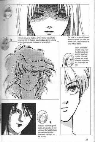 - - - -
Here we see use of shadows formed from a backlight. Be
conscious that the figure is backlit and use broken external
contou~es to create the illusion of glowing light.
g
These are essentially g-type
shadows. Depending on how
prominent the facial features,
shadows may be added
underneath the brows and
eye sockets.
The mood of the image changes
depending on the tone value and
pattern used. Solid black may be
used instead of tone.
Below is an image
created using j-type
facial shadows as a
point of departure. I
omitted the cheek
shadow and added
shadows underneath
the nose and to the
lips.
39
 