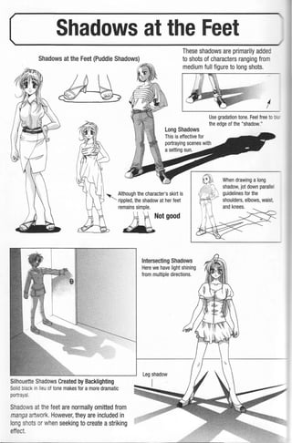 (___S_h_ad_o_w_s_a_tt_h_e_Fe_et___
Shadows at the Feet (Puddle Shadows)
These shadows are primarily added
to shots of characters ranging from
medium full figure to long shots.
Long Shadows
This is effective for
' Although the character's skirt is
rippled, the shadow at her feet
remains simple.
~otgood
Silhouette Shadows Created by Backlighting
Solid blac in lieu of tone makes for a more dramatic
portrayal.
Shadows at thefeet are normally omitted from
manga artwork. However, they are included in
long shots or when seeking to create a striking
effect
Intersecting Shadows
Here we have light shining
from multiple directions.
Leg shadow
I
I
Use gradation tone. Feel free to -
the edge of the "shadow."
When drawing a long
shadow, jot down parallel
guidelines for the
shoulders, elbows, waist,
and knees.
 