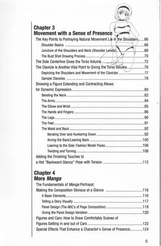 Chapter 3
Movement with a Sense of Presenc
The Key Points to Portraying Natural Movement Li
Juncture of the Shoulders and Neck (Shoulder
The Bust Shot Drawing Process ............... .......... ..... ... ....................70
The Side Centerline Gives the Torso Volum .....~ .;-;-.. .....................72
The Clavicle Is Another Vital Point to Giving orso olu e.................76
Depicting the Shoulders and Movement of the Clavicles .............................77
Sample Clavicles ................................................................................78
Showing a Figure Extending and Contracting Allows
for Dynamic Expression...........................................................................80
Bending the Neck................................................................................82
The Arms............................................................................................84
The Elbow and Wrist ............................................................................85
The Hands and Fingers ........................................................................86
The Legs ............................................................................................90
The Feet.............................................................................................91
The Waist and Back .............................................................................92
Bending Over and Hunkering Down .................................................92
Arcing the Back/Leaning Back ......................................................100
Leaning to the Side: Fashion Model Poses ......................................106
Twisting and Turning ....................................................................108
Adding the Finishing Touches to
a Hot "Backward Glance" Pose with Torsion .........................................112
Chapter 4
More Manga
The Fundamentals of Manga Portrayal:
Making the Composition Obvious at a Glance ......................................116
4Basic Elements...............................................................................116
Telling a Story Visually .......................................................................117
Panel Design (The ABC's of Page Composition) .....................................118
Giving the Panel Design Variation ......................................................,;120
Figures and Cars: How to Draw Comfortably Scenes of
Figures Getting in and out of Cars .........................................................122
Special Effects That Enhance a Character's Sense of Presence.............124
5
 