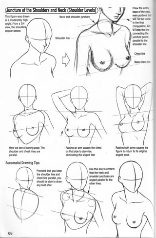 Quncture of the Shoulders and Neck (Shoulder Levels))
This figure was drawn
at a moderately high
angle. From a 3/4
view,the shoulders
appear askew.
Neck and shoulder juncture
Here we see aleaning pose.The
shoulder and chest lines are
parallel.
Successful Drawing Tips
68
Provided that you keep
the shoulder line and
chest line parallel, you
should be able to draw
any bust shot.
~
Raising an arm causes the chest
on that side to also rise,
eliminating the angled feel.
Use this line to confirm
that the neck and
in the final
composition. '
-rok6ep the li -
connecting tM
juncture points
parallel to the
shoulder line.
Chest line
Base chest
·-
Raising both arms causes the
figure to return to its original
angled pose.
 