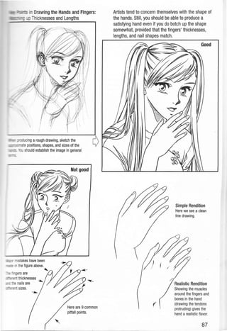 _ · Drawing the Hands and Fingers:
Thicknesses and Lengths
ucing a rough drawing, sketch the
,...,...~c<rte positions, shapes, and sizes of the
_ should establish the image in general
- - =-- ers are
= thicknesses ~
:-s nails are
= sizes.
Here are 9 common
pitfall points.
Artists tend to concern themselves with the shape of
the hands. Still, you should be able to produce a
satisfying hand even if you do botch up the shape
somewhat, provided that the fingers' thicknesses,
lengths, and nail shapes match.
(
Simple Rendition
Here we see aclean
line drawing.
87
 