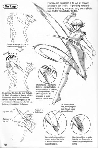 (The Legs)
There is no way the kick can be
delivered from this distance.
0~ 0
~e(r1~~~.
.'liY <1~ .
Yet, somehow it is. Here, the tip of the foot is
not drawn, but rendered in diagonal hatching
(suggesting ablurred foot too fast to be
captured in aphoto). Leaning back of the
kick's recipient indicates where the kick was
delivered-in this case, on the forehead.
Trajectory of
the kick
90
Extension and contraction of the legs are primarily
allocated to kick scenes. The prevailing trend is to
dicate that the leg is extended using special effects
" es or other means to blur the foot.
/.
', '
When showing afoot that has
delivered a kick pulling back,
add diagonal lines to the knee
to portray movement. This
effectively creates the
impression of akick
delivered from the knee.
Trajectory of
the left arm
Use broken contour
lines, adding diagonal
lines. This will create
Concentrating diagonal lines
around the tip of the foot is
astandard technique for
suggesting speed.
Using diagonal lines to render
the entire foot. This creates a
"shadow," suggesting extreme
blurring.
 