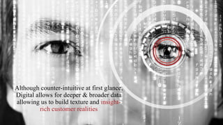 1
Although counter-intuitive at first glance,
Digital allows for deeper & broader data
allowing us to build texture and insight-
rich customer realities
 