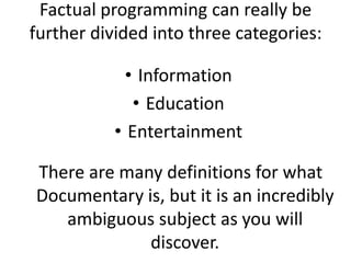 Factual programming can really be further divided into three categories:  Information Education Entertainment  There are many definitions for what Documentary is, but it is an incredibly ambiguous subject as you will discover.  