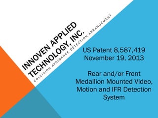 INNOVEN
APPLIED
TECHNOLOGY, INC.
C
O
L
L
I S
I O
N
A
V
O
I D
A
N
C
E
D
E
T
E
C
T
I O
N
A
R
R
A
N
G
E
M
E
N
T
US Patent 8,587,419
November 19, 2013
Rear and/or Front
Medallion Mounted Video,
Motion and IFR Detection
System
 