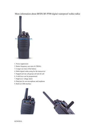 More information about BFDX BF-P500 digital waterproof walkie talkie 
1. Noise suppression 
2. Better frequency use ratio (6.25KHz) 
3. Longer use time of the battery 
4. Multi digital codes using for the transceiver 
5. Support private call,group call and all call 
6. 4 side keys can be programmed 
7. High/Low voltage alarm 
8. Dual-pin for out microphone and earphone 
9. Built-in USB interface 
GENERAL 
 