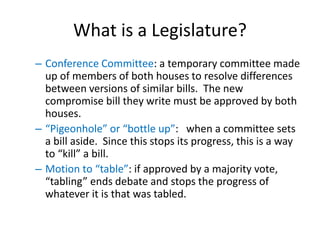 What is a Legislature?
– Conference Committee: a temporary committee made
up of members of both houses to resolve differences
between versions of similar bills. The new
compromise bill they write must be approved by both
houses.
– “Pigeonhole” or “bottle up”: when a committee sets
a bill aside. Since this stops its progress, this is a way
to “kill” a bill.
– Motion to “table”: if approved by a majority vote,
“tabling” ends debate and stops the progress of
whatever it is that was tabled.
 
